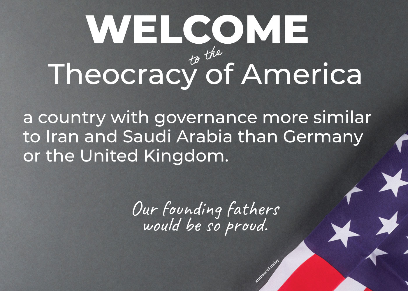A banner with an American flag that says Welcome to the Theocracy of America, a country with governance more similar to Iran and Saudi Arabia than Germany or the United Kingdom. Our founding fathers would be so proud.